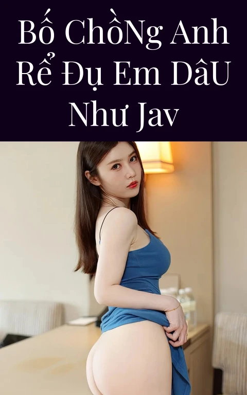 Bố Chồng Anh Rể Đụ Em Dâu Như JAV