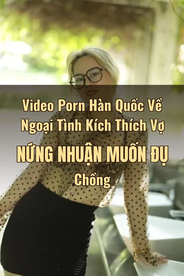 Video Porn Hàn Quốc Về Ngoại Tình Kích Thích Vợ Nứng Nhuận Muốn Đụ Chồng